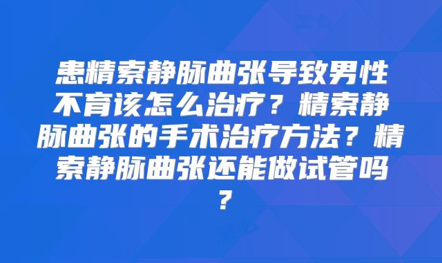 患精索静脉曲张导致男性不育该怎么治疗？精索静脉曲张的手术治疗方法？精索静脉曲张还能做试管吗？