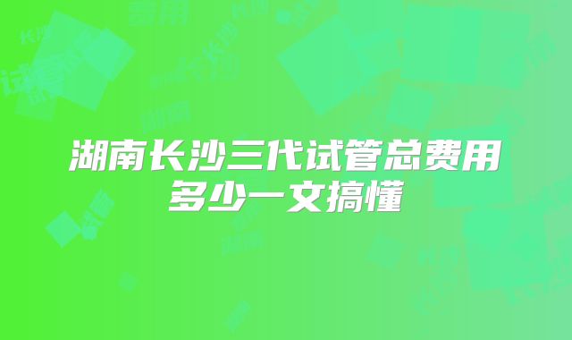 湖南长沙三代试管总费用多少一文搞懂