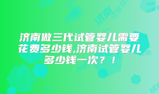 济南做三代试管婴儿需要花费多少钱,济南试管婴儿多少钱一次？！