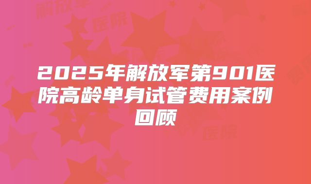 2025年解放军第901医院高龄单身试管费用案例回顾
