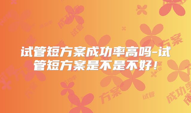 试管短方案成功率高吗-试管短方案是不是不好！