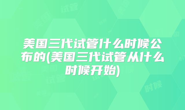 美国三代试管什么时候公布的(美国三代试管从什么时候开始)