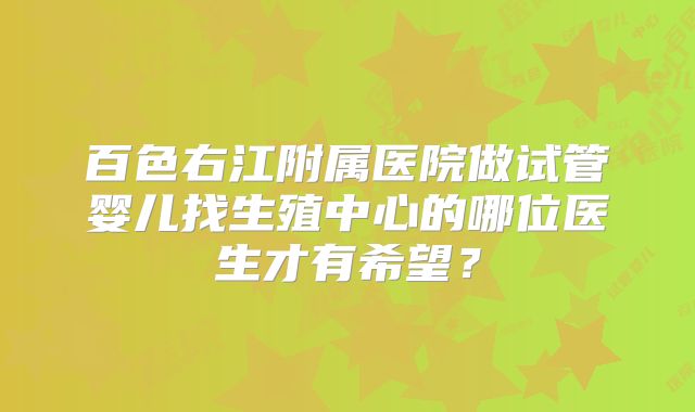 百色右江附属医院做试管婴儿找生殖中心的哪位医生才有希望？
