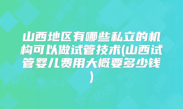 山西地区有哪些私立的机构可以做试管技术(山西试管婴儿费用大概要多少钱)