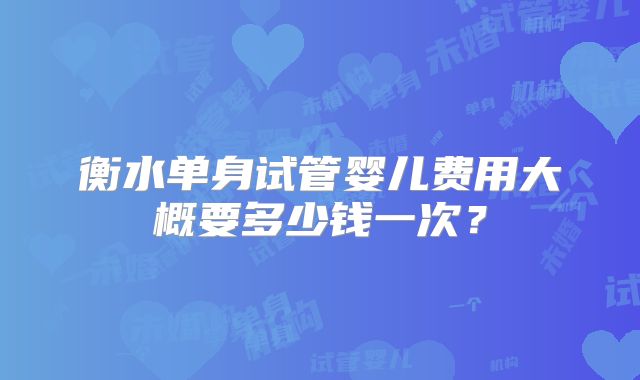 衡水单身试管婴儿费用大概要多少钱一次？