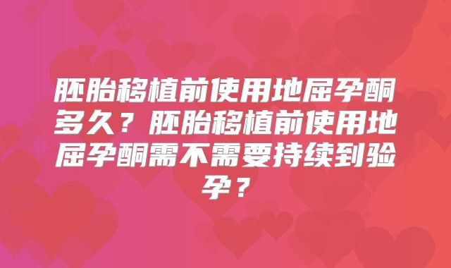 胚胎移植前使用地屈孕酮多久？胚胎移植前使用地屈孕酮需不需要持续到验孕？