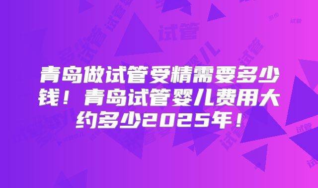 青岛做试管受精需要多少钱！青岛试管婴儿费用大约多少2025年！