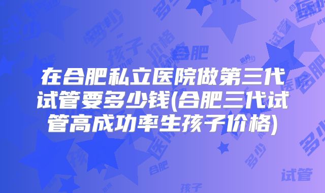 在合肥私立医院做第三代试管要多少钱(合肥三代试管高成功率生孩子价格)