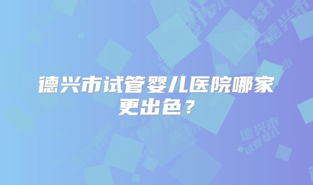 德兴市试管婴儿医院哪家更出色？