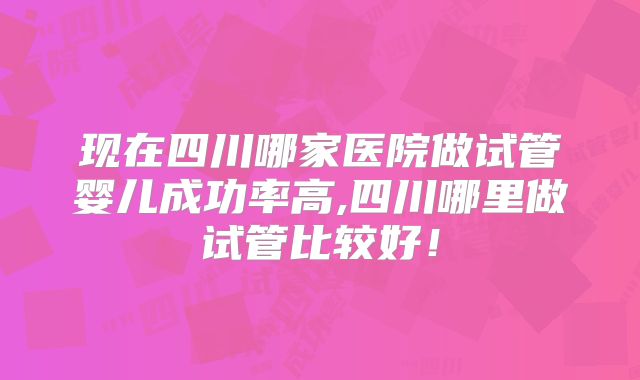 现在四川哪家医院做试管婴儿成功率高,四川哪里做试管比较好！