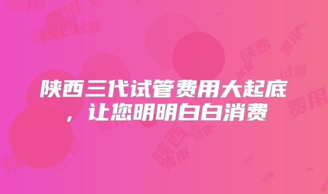陕西三代试管费用大起底，让您明明白白消费