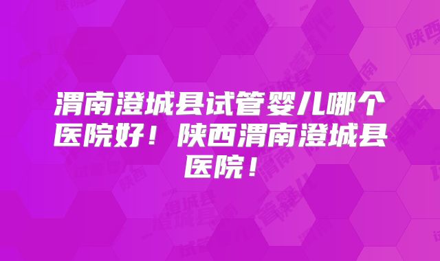 渭南澄城县试管婴儿哪个医院好！陕西渭南澄城县医院！
