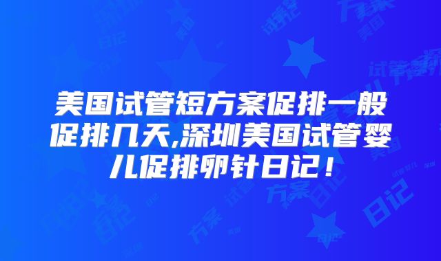 美国试管短方案促排一般促排几天,深圳美国试管婴儿促排卵针日记！