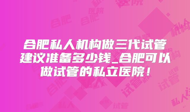 合肥私人机构做三代试管建议准备多少钱_合肥可以做试管的私立医院!