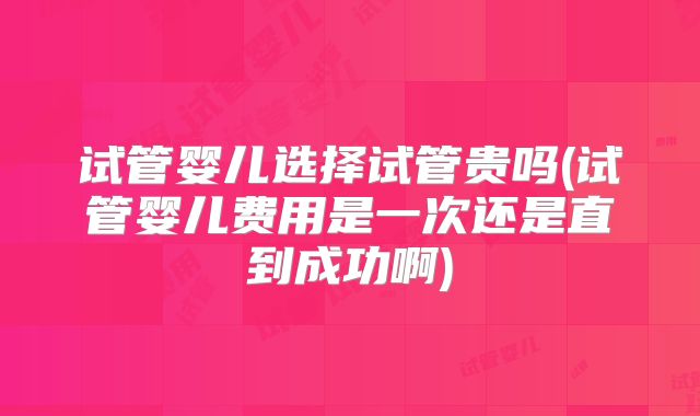 试管婴儿选择试管贵吗(试管婴儿费用是一次还是直到成功啊)