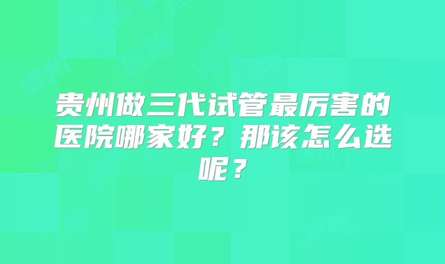 贵州做三代试管最厉害的医院哪家好？那该怎么选呢？