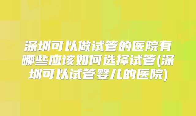 深圳可以做试管的医院有哪些应该如何选择试管(深圳可以试管婴儿的医院)