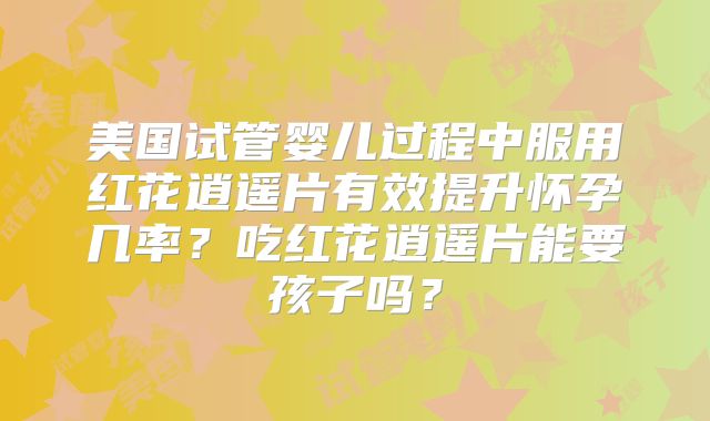 美国试管婴儿过程中服用红花逍遥片有效提升怀孕几率？吃红花逍遥片能要孩子吗？