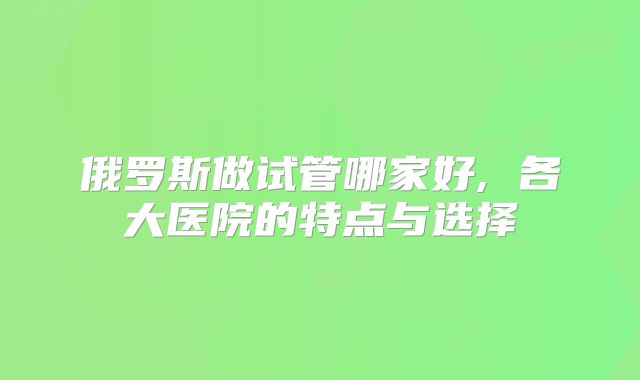 俄罗斯做试管哪家好, 各大医院的特点与选择