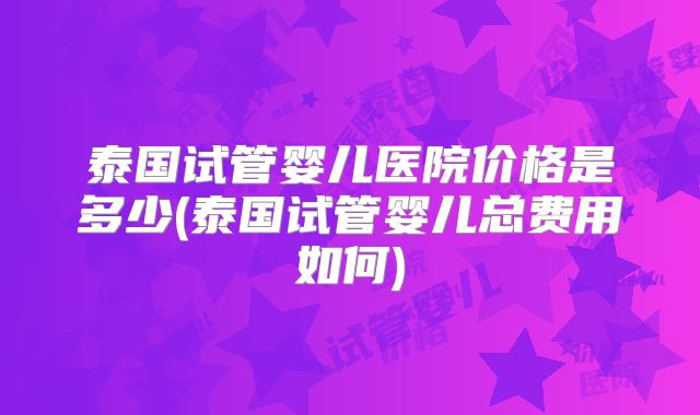 泰国试管婴儿医院价格是多少(泰国试管婴儿总费用如何)