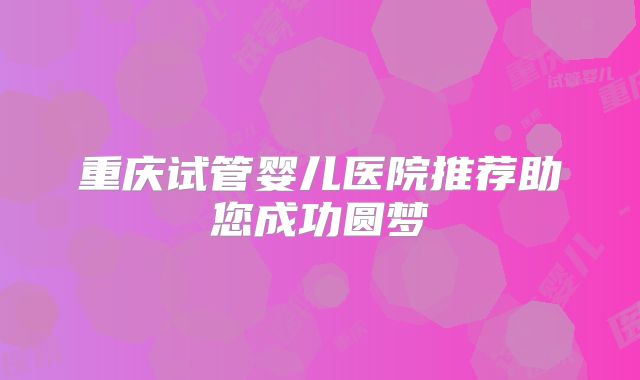 重庆试管婴儿医院推荐助您成功圆梦