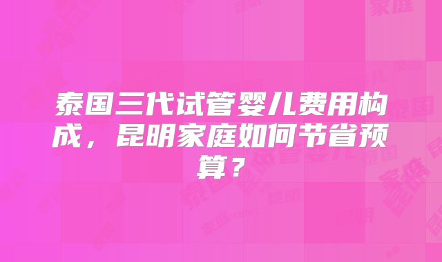 泰国三代试管婴儿费用构成,昆明家庭如何节省预算?