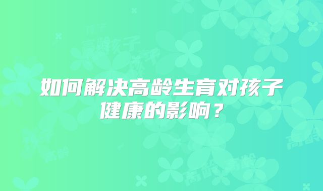 如何解决高龄生育对孩子健康的影响?
