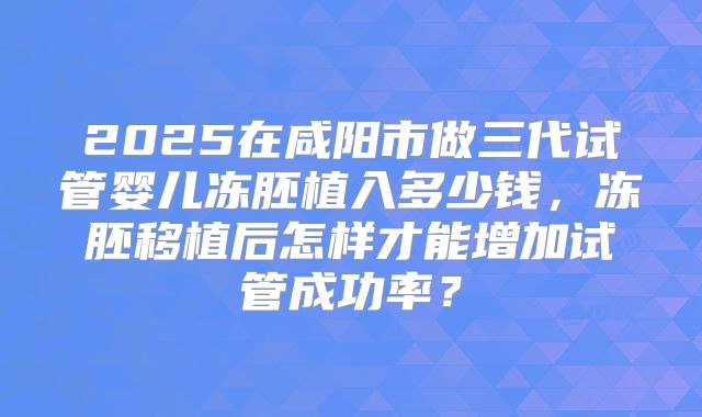 2025在咸阳市做三代试管婴儿冻胚植入多少钱,冻胚移植后怎样才能增加试管成功率?