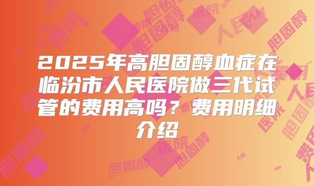 2025年高胆固醇血症在临汾市人民医院做三代试管的费用高吗？费用明细介绍