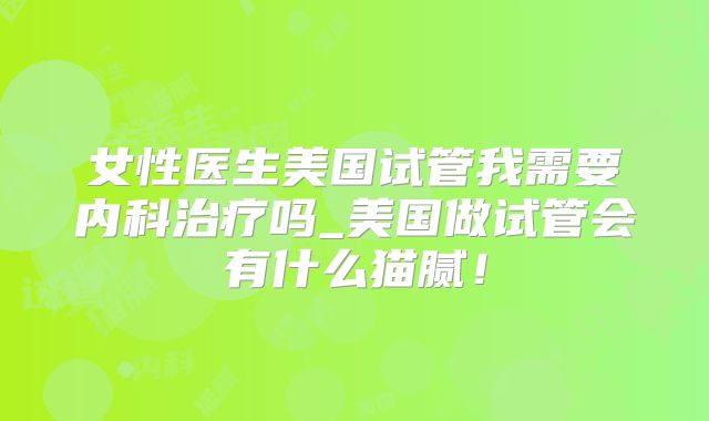 女性医生美国试管我需要内科治疗吗_美国做试管会有什么猫腻！