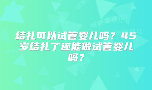 结扎可以试管婴儿吗？45岁结扎了还能做试管婴儿吗？