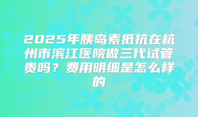 2025年胰岛素抵抗在杭州市滨江医院做三代试管贵吗？费用明细是怎么样的