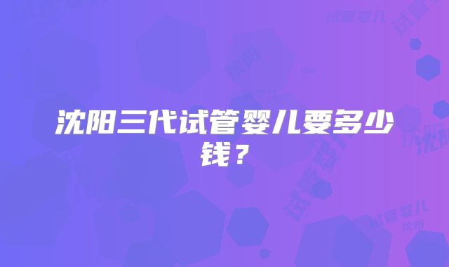 沈阳三代试管婴儿要多少钱？