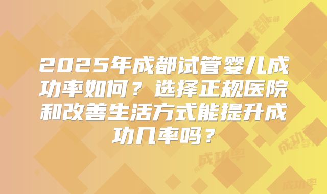 2025年成都试管婴儿成功率如何？选择正规医院和改善生活方式能提升成功几率吗？