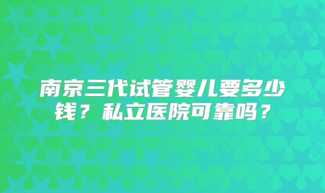 南京三代试管婴儿要多少钱？私立医院可靠吗？