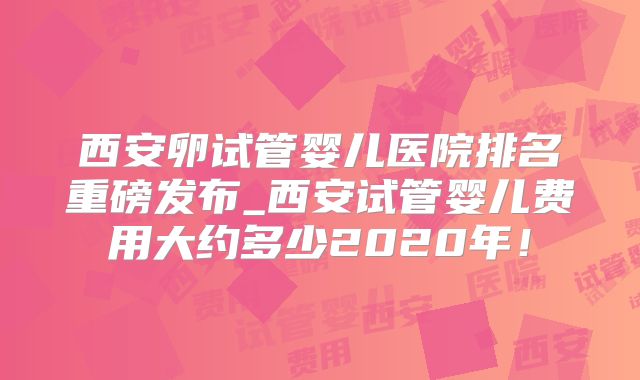 西安卵试管婴儿医院排名重磅发布_西安试管婴儿费用大约多少2020年!