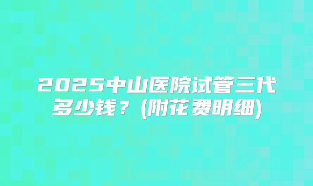 2025中山医院试管三代多少钱？(附花费明细)