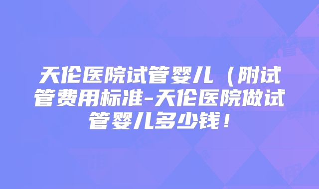 天伦医院试管婴儿（附试管费用标准-天伦医院做试管婴儿多少钱！