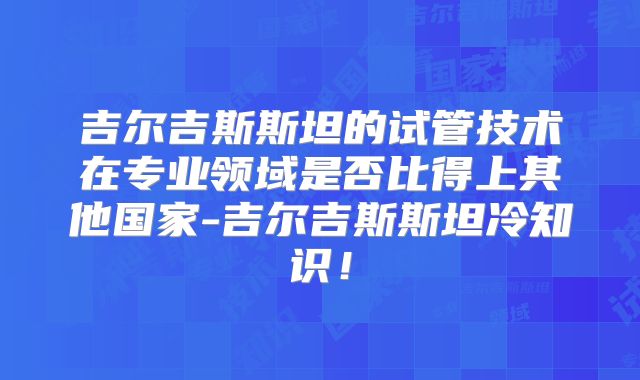 吉尔吉斯斯坦的试管技术在专业领域是否比得上其他国家-吉尔吉斯斯坦冷知识！