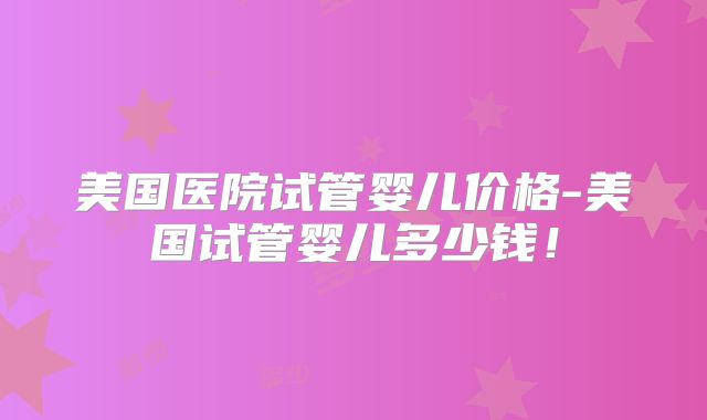 美国医院试管婴儿价格-美国试管婴儿多少钱！