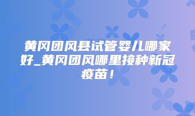 黄冈团风县试管婴儿哪家好_黄冈团风哪里接种新冠疫苗！