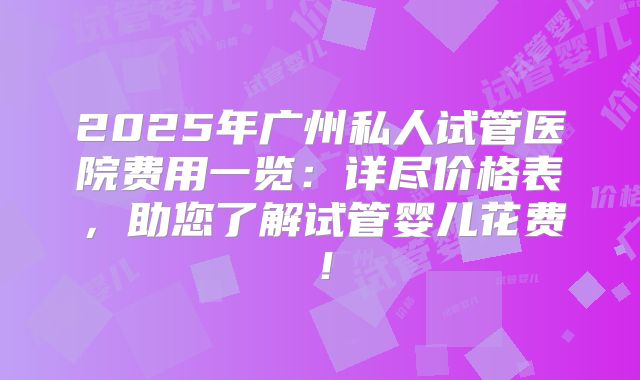 2025年广州私人试管医院费用一览：详尽价格表，助您了解试管婴儿花费！