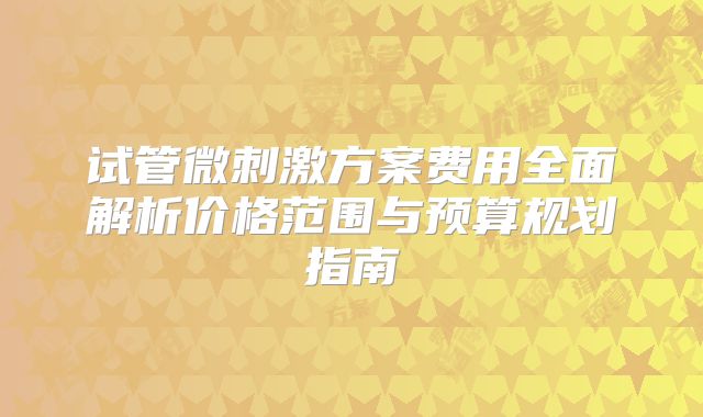 试管微刺激方案费用全面解析价格范围与预算规划指南