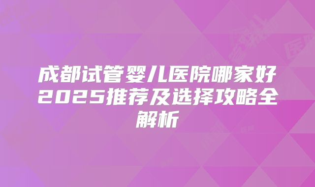 成都试管婴儿医院哪家好2025推荐及选择攻略全解析