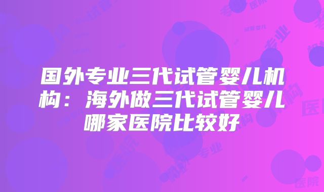 国外专业三代试管婴儿机构：海外做三代试管婴儿哪家医院比较好