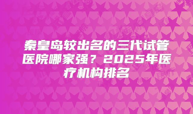 秦皇岛较出名的三代试管医院哪家强？2025年医疗机构排名