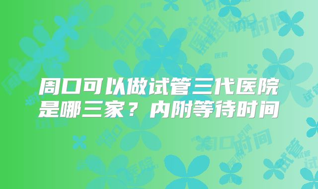 周口可以做试管三代医院是哪三家？内附等待时间