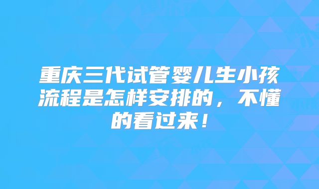 重庆三代试管婴儿生小孩流程是怎样安排的,不懂的看过来!