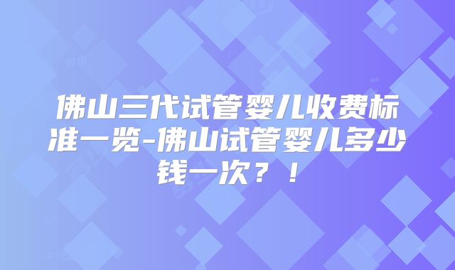 佛山三代试管婴儿收费标准一览-佛山试管婴儿多少钱一次？！