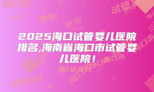 2025海口试管婴儿医院排名,海南省海口市试管婴儿医院!